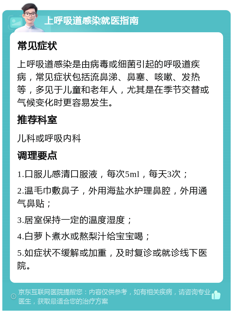 上呼吸道感染就医指南 常见症状 上呼吸道感染是由病毒或细菌引起的呼吸道疾病，常见症状包括流鼻涕、鼻塞、咳嗽、发热等，多见于儿童和老年人，尤其是在季节交替或气候变化时更容易发生。 推荐科室 儿科或呼吸内科 调理要点 1.口服儿感清口服液，每次5ml，每天3次； 2.温毛巾敷鼻子，外用海盐水护理鼻腔，外用通气鼻贴； 3.居室保持一定的温度湿度； 4.白萝卜煮水或熬梨汁给宝宝喝； 5.如症状不缓解或加重，及时复诊或就诊线下医院。