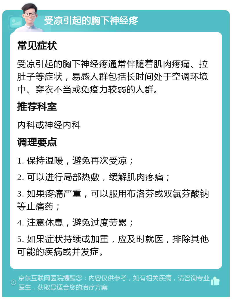 受凉引起的胸下神经疼 常见症状 受凉引起的胸下神经疼通常伴随着肌肉疼痛、拉肚子等症状，易感人群包括长时间处于空调环境中、穿衣不当或免疫力较弱的人群。 推荐科室 内科或神经内科 调理要点 1. 保持温暖，避免再次受凉； 2. 可以进行局部热敷，缓解肌肉疼痛； 3. 如果疼痛严重，可以服用布洛芬或双氯芬酸钠等止痛药； 4. 注意休息，避免过度劳累； 5. 如果症状持续或加重，应及时就医，排除其他可能的疾病或并发症。