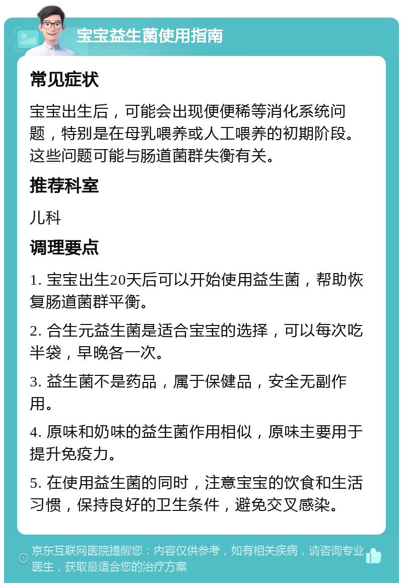 宝宝益生菌使用指南 常见症状 宝宝出生后，可能会出现便便稀等消化系统问题，特别是在母乳喂养或人工喂养的初期阶段。这些问题可能与肠道菌群失衡有关。 推荐科室 儿科 调理要点 1. 宝宝出生20天后可以开始使用益生菌，帮助恢复肠道菌群平衡。 2. 合生元益生菌是适合宝宝的选择，可以每次吃半袋，早晚各一次。 3. 益生菌不是药品，属于保健品，安全无副作用。 4. 原味和奶味的益生菌作用相似，原味主要用于提升免疫力。 5. 在使用益生菌的同时，注意宝宝的饮食和生活习惯，保持良好的卫生条件，避免交叉感染。