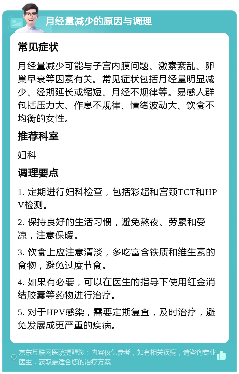 月经量减少的原因与调理 常见症状 月经量减少可能与子宫内膜问题、激素紊乱、卵巢早衰等因素有关。常见症状包括月经量明显减少、经期延长或缩短、月经不规律等。易感人群包括压力大、作息不规律、情绪波动大、饮食不均衡的女性。 推荐科室 妇科 调理要点 1. 定期进行妇科检查，包括彩超和宫颈TCT和HPV检测。 2. 保持良好的生活习惯，避免熬夜、劳累和受凉，注意保暖。 3. 饮食上应注意清淡，多吃富含铁质和维生素的食物，避免过度节食。 4. 如果有必要，可以在医生的指导下使用红金消结胶囊等药物进行治疗。 5. 对于HPV感染，需要定期复查，及时治疗，避免发展成更严重的疾病。