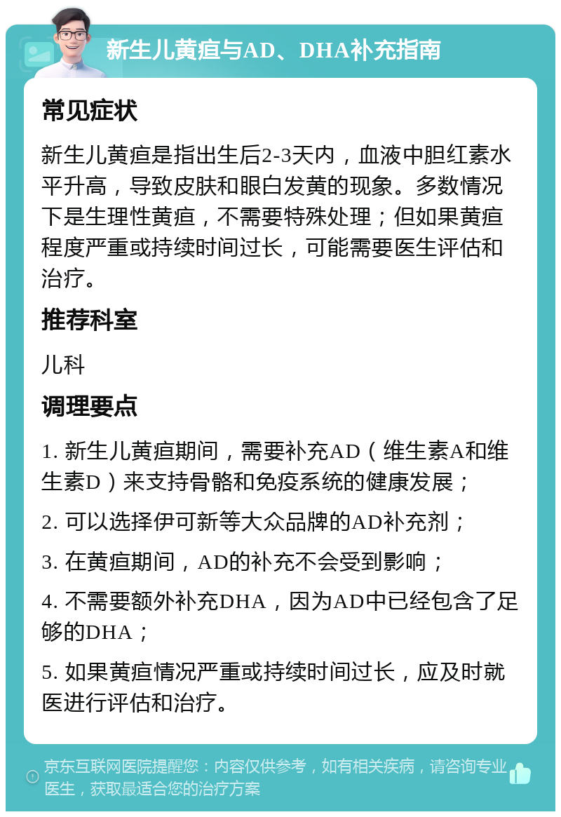 新生儿黄疸与AD、DHA补充指南 常见症状 新生儿黄疸是指出生后2-3天内，血液中胆红素水平升高，导致皮肤和眼白发黄的现象。多数情况下是生理性黄疸，不需要特殊处理；但如果黄疸程度严重或持续时间过长，可能需要医生评估和治疗。 推荐科室 儿科 调理要点 1. 新生儿黄疸期间，需要补充AD（维生素A和维生素D）来支持骨骼和免疫系统的健康发展； 2. 可以选择伊可新等大众品牌的AD补充剂； 3. 在黄疸期间，AD的补充不会受到影响； 4. 不需要额外补充DHA，因为AD中已经包含了足够的DHA； 5. 如果黄疸情况严重或持续时间过长，应及时就医进行评估和治疗。