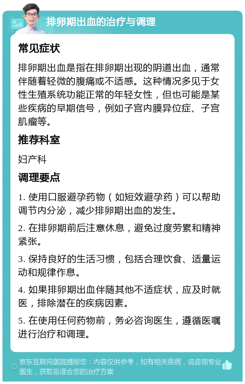 排卵期出血的治疗与调理 常见症状 排卵期出血是指在排卵期出现的阴道出血，通常伴随着轻微的腹痛或不适感。这种情况多见于女性生殖系统功能正常的年轻女性，但也可能是某些疾病的早期信号，例如子宫内膜异位症、子宫肌瘤等。 推荐科室 妇产科 调理要点 1. 使用口服避孕药物（如短效避孕药）可以帮助调节内分泌，减少排卵期出血的发生。 2. 在排卵期前后注意休息，避免过度劳累和精神紧张。 3. 保持良好的生活习惯，包括合理饮食、适量运动和规律作息。 4. 如果排卵期出血伴随其他不适症状，应及时就医，排除潜在的疾病因素。 5. 在使用任何药物前，务必咨询医生，遵循医嘱进行治疗和调理。