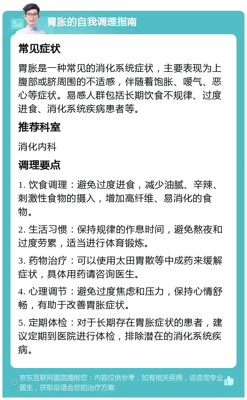 胃胀的自我调理指南 常见症状 胃胀是一种常见的消化系统症状，主要表现为上腹部或脐周围的不适感，伴随着饱胀、嗳气、恶心等症状。易感人群包括长期饮食不规律、过度进食、消化系统疾病患者等。 推荐科室 消化内科 调理要点 1. 饮食调理：避免过度进食，减少油腻、辛辣、刺激性食物的摄入，增加高纤维、易消化的食物。 2. 生活习惯：保持规律的作息时间，避免熬夜和过度劳累，适当进行体育锻炼。 3. 药物治疗：可以使用太田胃散等中成药来缓解症状，具体用药请咨询医生。 4. 心理调节：避免过度焦虑和压力，保持心情舒畅，有助于改善胃胀症状。 5. 定期体检：对于长期存在胃胀症状的患者，建议定期到医院进行体检，排除潜在的消化系统疾病。