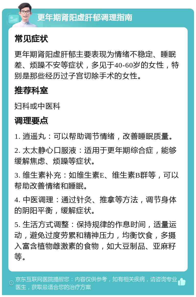 更年期肾阳虚肝郁调理指南 常见症状 更年期肾阳虚肝郁主要表现为情绪不稳定、睡眠差、烦躁不安等症状，多见于40-60岁的女性，特别是那些经历过子宫切除手术的女性。 推荐科室 妇科或中医科 调理要点 1. 逍遥丸：可以帮助调节情绪，改善睡眠质量。 2. 太太静心口服液：适用于更年期综合症，能够缓解焦虑、烦躁等症状。 3. 维生素补充：如维生素E、维生素B群等，可以帮助改善情绪和睡眠。 4. 中医调理：通过针灸、推拿等方法，调节身体的阴阳平衡，缓解症状。 5. 生活方式调整：保持规律的作息时间，适量运动，避免过度劳累和精神压力，均衡饮食，多摄入富含植物雌激素的食物，如大豆制品、亚麻籽等。