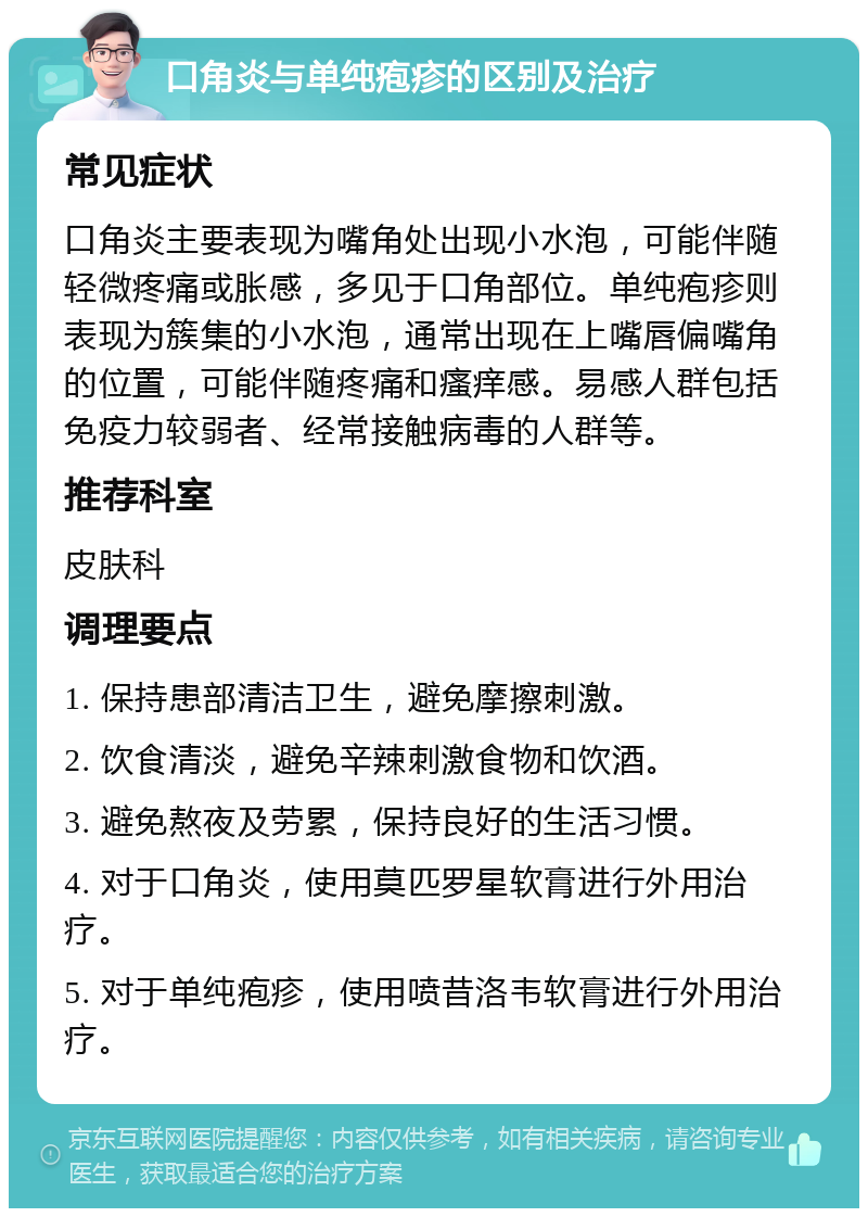 口角炎与单纯疱疹的区别及治疗 常见症状 口角炎主要表现为嘴角处出现小水泡，可能伴随轻微疼痛或胀感，多见于口角部位。单纯疱疹则表现为簇集的小水泡，通常出现在上嘴唇偏嘴角的位置，可能伴随疼痛和瘙痒感。易感人群包括免疫力较弱者、经常接触病毒的人群等。 推荐科室 皮肤科 调理要点 1. 保持患部清洁卫生，避免摩擦刺激。 2. 饮食清淡，避免辛辣刺激食物和饮酒。 3. 避免熬夜及劳累，保持良好的生活习惯。 4. 对于口角炎，使用莫匹罗星软膏进行外用治疗。 5. 对于单纯疱疹，使用喷昔洛韦软膏进行外用治疗。