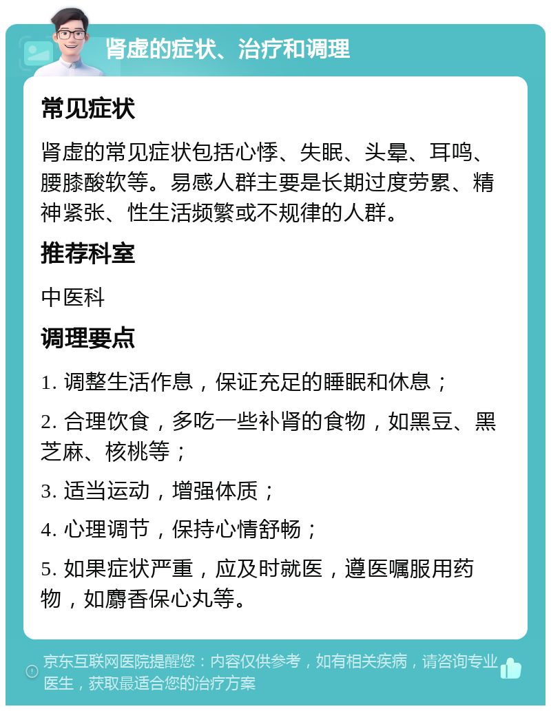 肾虚的症状、治疗和调理 常见症状 肾虚的常见症状包括心悸、失眠、头晕、耳鸣、腰膝酸软等。易感人群主要是长期过度劳累、精神紧张、性生活频繁或不规律的人群。 推荐科室 中医科 调理要点 1. 调整生活作息，保证充足的睡眠和休息； 2. 合理饮食，多吃一些补肾的食物，如黑豆、黑芝麻、核桃等； 3. 适当运动，增强体质； 4. 心理调节，保持心情舒畅； 5. 如果症状严重，应及时就医，遵医嘱服用药物，如麝香保心丸等。