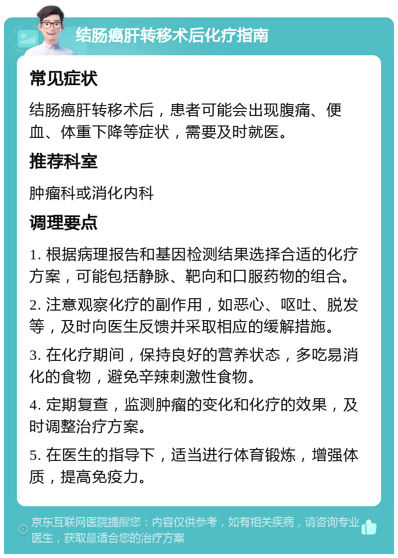 结肠癌肝转移术后化疗指南 常见症状 结肠癌肝转移术后，患者可能会出现腹痛、便血、体重下降等症状，需要及时就医。 推荐科室 肿瘤科或消化内科 调理要点 1. 根据病理报告和基因检测结果选择合适的化疗方案，可能包括静脉、靶向和口服药物的组合。 2. 注意观察化疗的副作用，如恶心、呕吐、脱发等，及时向医生反馈并采取相应的缓解措施。 3. 在化疗期间，保持良好的营养状态，多吃易消化的食物，避免辛辣刺激性食物。 4. 定期复查，监测肿瘤的变化和化疗的效果，及时调整治疗方案。 5. 在医生的指导下，适当进行体育锻炼，增强体质，提高免疫力。