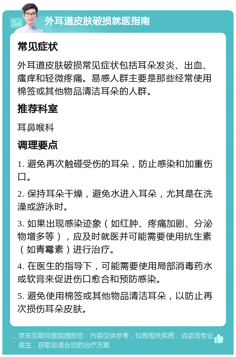 外耳道皮肤破损就医指南 常见症状 外耳道皮肤破损常见症状包括耳朵发炎、出血、瘙痒和轻微疼痛。易感人群主要是那些经常使用棉签或其他物品清洁耳朵的人群。 推荐科室 耳鼻喉科 调理要点 1. 避免再次触碰受伤的耳朵，防止感染和加重伤口。 2. 保持耳朵干燥，避免水进入耳朵，尤其是在洗澡或游泳时。 3. 如果出现感染迹象（如红肿、疼痛加剧、分泌物增多等），应及时就医并可能需要使用抗生素（如青霉素）进行治疗。 4. 在医生的指导下，可能需要使用局部消毒药水或软膏来促进伤口愈合和预防感染。 5. 避免使用棉签或其他物品清洁耳朵，以防止再次损伤耳朵皮肤。