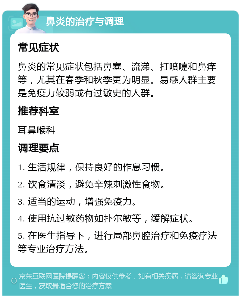 鼻炎的治疗与调理 常见症状 鼻炎的常见症状包括鼻塞、流涕、打喷嚏和鼻痒等，尤其在春季和秋季更为明显。易感人群主要是免疫力较弱或有过敏史的人群。 推荐科室 耳鼻喉科 调理要点 1. 生活规律，保持良好的作息习惯。 2. 饮食清淡，避免辛辣刺激性食物。 3. 适当的运动，增强免疫力。 4. 使用抗过敏药物如扑尔敏等，缓解症状。 5. 在医生指导下，进行局部鼻腔治疗和免疫疗法等专业治疗方法。