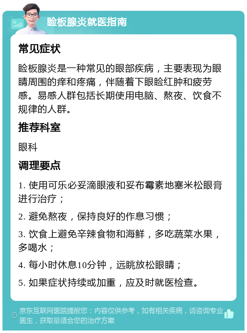 睑板腺炎就医指南 常见症状 睑板腺炎是一种常见的眼部疾病，主要表现为眼睛周围的痒和疼痛，伴随着下眼睑红肿和疲劳感。易感人群包括长期使用电脑、熬夜、饮食不规律的人群。 推荐科室 眼科 调理要点 1. 使用可乐必妥滴眼液和妥布霉素地塞米松眼膏进行治疗； 2. 避免熬夜，保持良好的作息习惯； 3. 饮食上避免辛辣食物和海鲜，多吃蔬菜水果，多喝水； 4. 每小时休息10分钟，远眺放松眼睛； 5. 如果症状持续或加重，应及时就医检查。