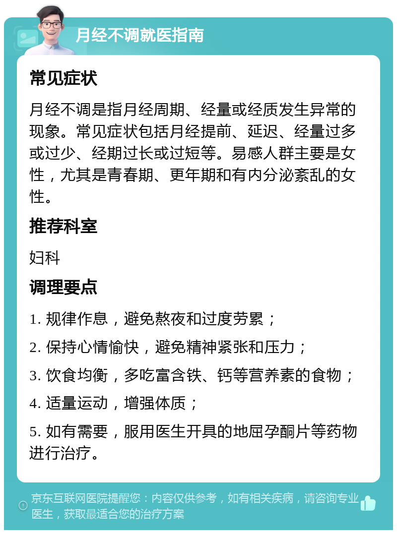 月经不调就医指南 常见症状 月经不调是指月经周期、经量或经质发生异常的现象。常见症状包括月经提前、延迟、经量过多或过少、经期过长或过短等。易感人群主要是女性，尤其是青春期、更年期和有内分泌紊乱的女性。 推荐科室 妇科 调理要点 1. 规律作息，避免熬夜和过度劳累； 2. 保持心情愉快，避免精神紧张和压力； 3. 饮食均衡，多吃富含铁、钙等营养素的食物； 4. 适量运动，增强体质； 5. 如有需要，服用医生开具的地屈孕酮片等药物进行治疗。