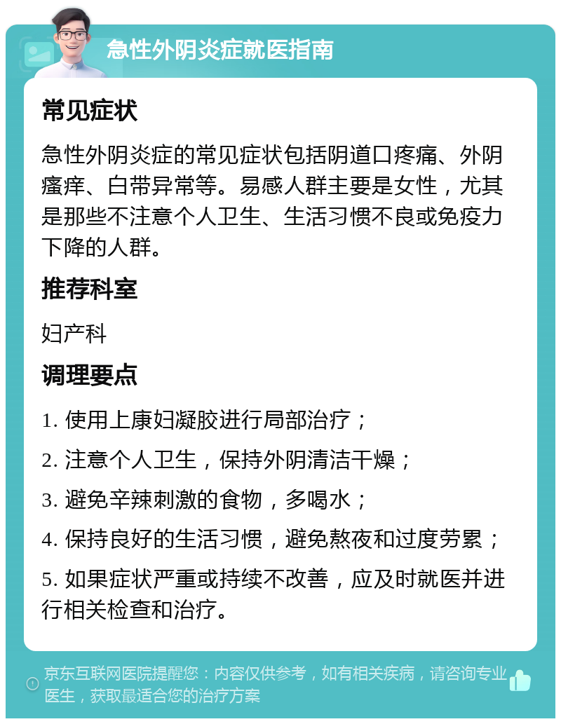 急性外阴炎症就医指南 常见症状 急性外阴炎症的常见症状包括阴道口疼痛、外阴瘙痒、白带异常等。易感人群主要是女性，尤其是那些不注意个人卫生、生活习惯不良或免疫力下降的人群。 推荐科室 妇产科 调理要点 1. 使用上康妇凝胶进行局部治疗； 2. 注意个人卫生，保持外阴清洁干燥； 3. 避免辛辣刺激的食物，多喝水； 4. 保持良好的生活习惯，避免熬夜和过度劳累； 5. 如果症状严重或持续不改善，应及时就医并进行相关检查和治疗。