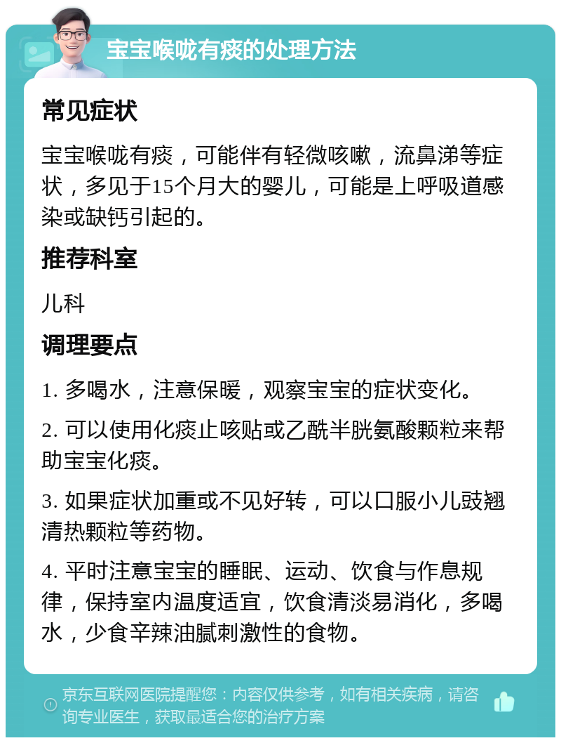 宝宝喉咙有痰的处理方法 常见症状 宝宝喉咙有痰，可能伴有轻微咳嗽，流鼻涕等症状，多见于15个月大的婴儿，可能是上呼吸道感染或缺钙引起的。 推荐科室 儿科 调理要点 1. 多喝水，注意保暖，观察宝宝的症状变化。 2. 可以使用化痰止咳贴或乙酰半胱氨酸颗粒来帮助宝宝化痰。 3. 如果症状加重或不见好转，可以口服小儿豉翘清热颗粒等药物。 4. 平时注意宝宝的睡眠、运动、饮食与作息规律，保持室内温度适宜，饮食清淡易消化，多喝水，少食辛辣油腻刺激性的食物。