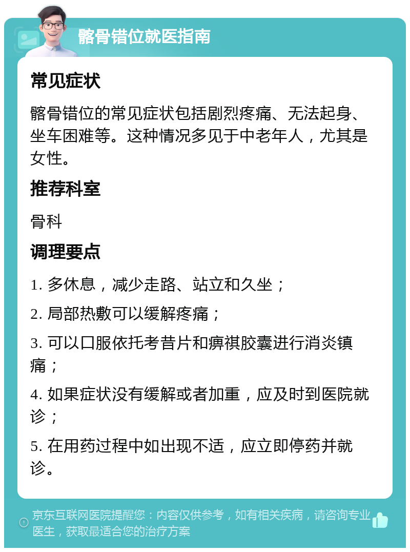 髂骨错位就医指南 常见症状 髂骨错位的常见症状包括剧烈疼痛、无法起身、坐车困难等。这种情况多见于中老年人，尤其是女性。 推荐科室 骨科 调理要点 1. 多休息，减少走路、站立和久坐； 2. 局部热敷可以缓解疼痛； 3. 可以口服依托考昔片和痹祺胶囊进行消炎镇痛； 4. 如果症状没有缓解或者加重，应及时到医院就诊； 5. 在用药过程中如出现不适，应立即停药并就诊。