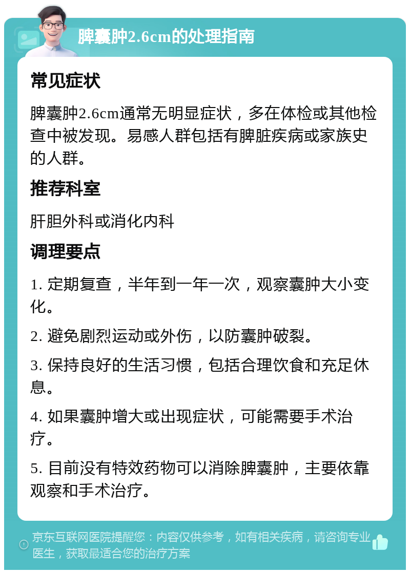 脾囊肿2.6cm的处理指南 常见症状 脾囊肿2.6cm通常无明显症状，多在体检或其他检查中被发现。易感人群包括有脾脏疾病或家族史的人群。 推荐科室 肝胆外科或消化内科 调理要点 1. 定期复查，半年到一年一次，观察囊肿大小变化。 2. 避免剧烈运动或外伤，以防囊肿破裂。 3. 保持良好的生活习惯，包括合理饮食和充足休息。 4. 如果囊肿增大或出现症状，可能需要手术治疗。 5. 目前没有特效药物可以消除脾囊肿，主要依靠观察和手术治疗。