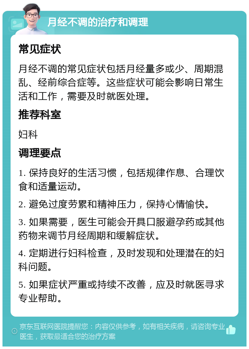 月经不调的治疗和调理 常见症状 月经不调的常见症状包括月经量多或少、周期混乱、经前综合症等。这些症状可能会影响日常生活和工作，需要及时就医处理。 推荐科室 妇科 调理要点 1. 保持良好的生活习惯，包括规律作息、合理饮食和适量运动。 2. 避免过度劳累和精神压力，保持心情愉快。 3. 如果需要，医生可能会开具口服避孕药或其他药物来调节月经周期和缓解症状。 4. 定期进行妇科检查，及时发现和处理潜在的妇科问题。 5. 如果症状严重或持续不改善，应及时就医寻求专业帮助。