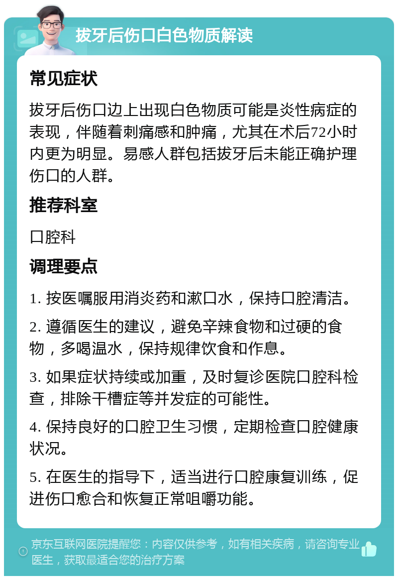 拔牙后伤口白色物质解读 常见症状 拔牙后伤口边上出现白色物质可能是炎性病症的表现，伴随着刺痛感和肿痛，尤其在术后72小时内更为明显。易感人群包括拔牙后未能正确护理伤口的人群。 推荐科室 口腔科 调理要点 1. 按医嘱服用消炎药和漱口水，保持口腔清洁。 2. 遵循医生的建议，避免辛辣食物和过硬的食物，多喝温水，保持规律饮食和作息。 3. 如果症状持续或加重，及时复诊医院口腔科检查，排除干槽症等并发症的可能性。 4. 保持良好的口腔卫生习惯，定期检查口腔健康状况。 5. 在医生的指导下，适当进行口腔康复训练，促进伤口愈合和恢复正常咀嚼功能。