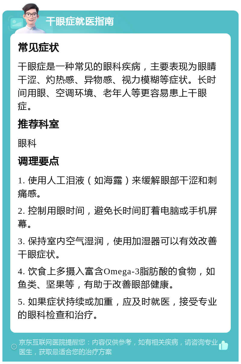 干眼症就医指南 常见症状 干眼症是一种常见的眼科疾病，主要表现为眼睛干涩、灼热感、异物感、视力模糊等症状。长时间用眼、空调环境、老年人等更容易患上干眼症。 推荐科室 眼科 调理要点 1. 使用人工泪液（如海露）来缓解眼部干涩和刺痛感。 2. 控制用眼时间，避免长时间盯着电脑或手机屏幕。 3. 保持室内空气湿润，使用加湿器可以有效改善干眼症状。 4. 饮食上多摄入富含Omega-3脂肪酸的食物，如鱼类、坚果等，有助于改善眼部健康。 5. 如果症状持续或加重，应及时就医，接受专业的眼科检查和治疗。