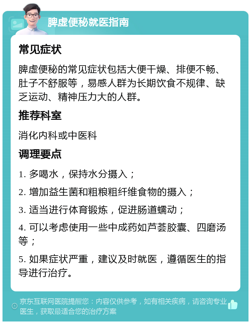 脾虚便秘就医指南 常见症状 脾虚便秘的常见症状包括大便干燥、排便不畅、肚子不舒服等，易感人群为长期饮食不规律、缺乏运动、精神压力大的人群。 推荐科室 消化内科或中医科 调理要点 1. 多喝水，保持水分摄入； 2. 增加益生菌和粗粮粗纤维食物的摄入； 3. 适当进行体育锻炼，促进肠道蠕动； 4. 可以考虑使用一些中成药如芦荟胶囊、四磨汤等； 5. 如果症状严重，建议及时就医，遵循医生的指导进行治疗。