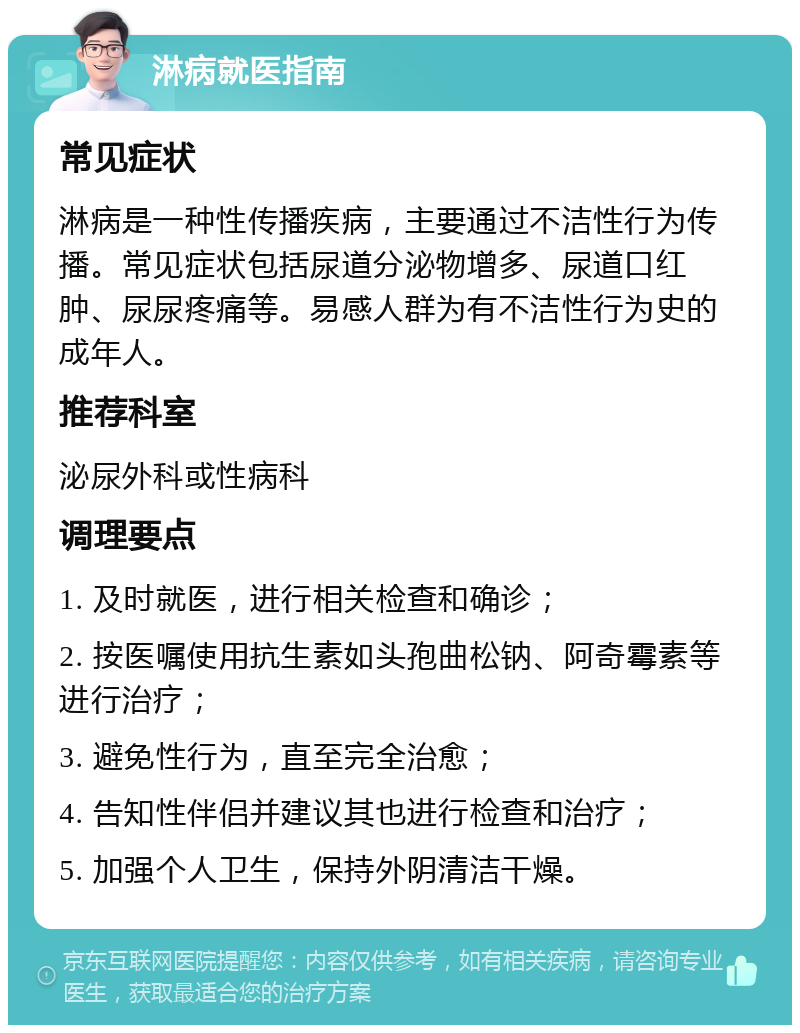 淋病就医指南 常见症状 淋病是一种性传播疾病，主要通过不洁性行为传播。常见症状包括尿道分泌物增多、尿道口红肿、尿尿疼痛等。易感人群为有不洁性行为史的成年人。 推荐科室 泌尿外科或性病科 调理要点 1. 及时就医，进行相关检查和确诊； 2. 按医嘱使用抗生素如头孢曲松钠、阿奇霉素等进行治疗； 3. 避免性行为，直至完全治愈； 4. 告知性伴侣并建议其也进行检查和治疗； 5. 加强个人卫生，保持外阴清洁干燥。