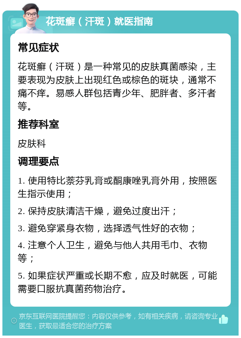 花斑癣（汗斑）就医指南 常见症状 花斑癣（汗斑）是一种常见的皮肤真菌感染，主要表现为皮肤上出现红色或棕色的斑块，通常不痛不痒。易感人群包括青少年、肥胖者、多汗者等。 推荐科室 皮肤科 调理要点 1. 使用特比萘芬乳膏或酮康唑乳膏外用，按照医生指示使用； 2. 保持皮肤清洁干燥，避免过度出汗； 3. 避免穿紧身衣物，选择透气性好的衣物； 4. 注意个人卫生，避免与他人共用毛巾、衣物等； 5. 如果症状严重或长期不愈，应及时就医，可能需要口服抗真菌药物治疗。