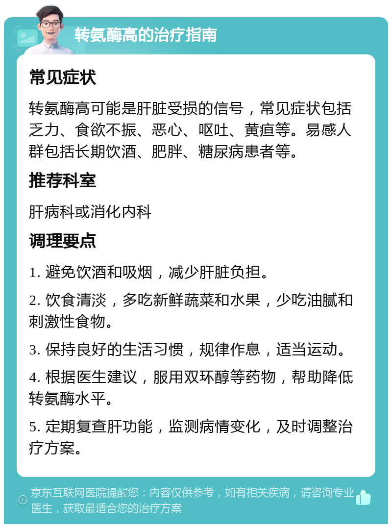 转氨酶高的治疗指南 常见症状 转氨酶高可能是肝脏受损的信号，常见症状包括乏力、食欲不振、恶心、呕吐、黄疸等。易感人群包括长期饮酒、肥胖、糖尿病患者等。 推荐科室 肝病科或消化内科 调理要点 1. 避免饮酒和吸烟，减少肝脏负担。 2. 饮食清淡，多吃新鲜蔬菜和水果，少吃油腻和刺激性食物。 3. 保持良好的生活习惯，规律作息，适当运动。 4. 根据医生建议，服用双环醇等药物，帮助降低转氨酶水平。 5. 定期复查肝功能，监测病情变化，及时调整治疗方案。