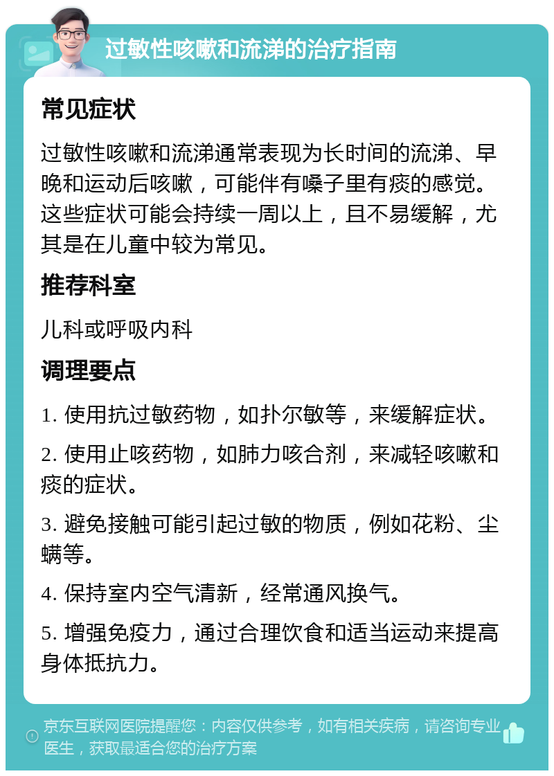 过敏性咳嗽和流涕的治疗指南 常见症状 过敏性咳嗽和流涕通常表现为长时间的流涕、早晚和运动后咳嗽，可能伴有嗓子里有痰的感觉。这些症状可能会持续一周以上，且不易缓解，尤其是在儿童中较为常见。 推荐科室 儿科或呼吸内科 调理要点 1. 使用抗过敏药物，如扑尔敏等，来缓解症状。 2. 使用止咳药物，如肺力咳合剂，来减轻咳嗽和痰的症状。 3. 避免接触可能引起过敏的物质，例如花粉、尘螨等。 4. 保持室内空气清新，经常通风换气。 5. 增强免疫力，通过合理饮食和适当运动来提高身体抵抗力。