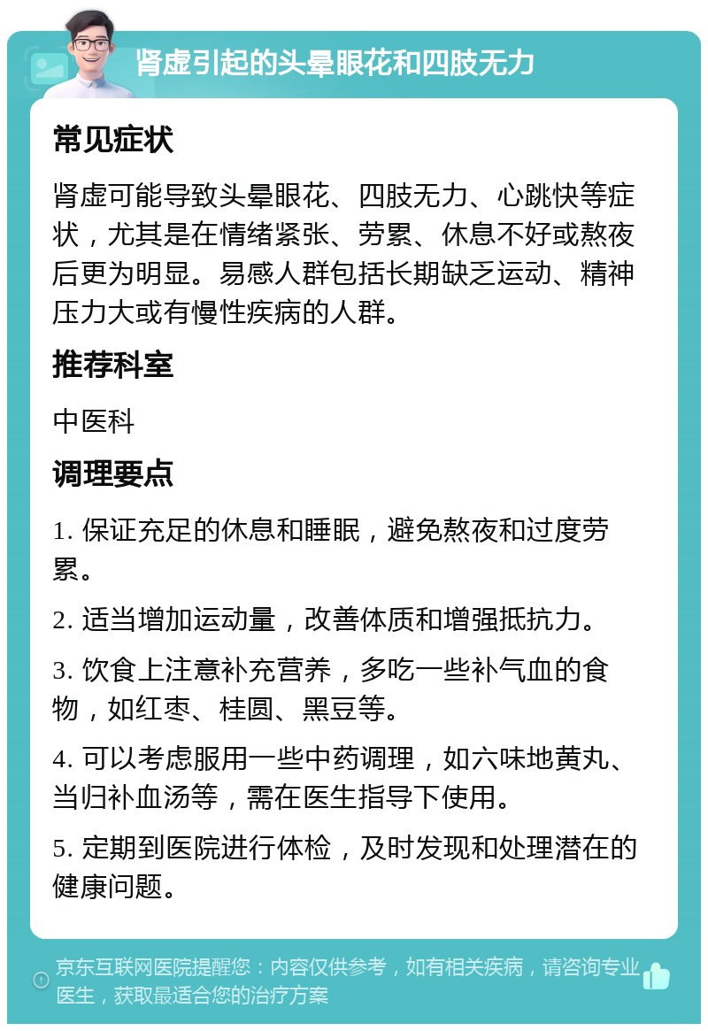 肾虚引起的头晕眼花和四肢无力 常见症状 肾虚可能导致头晕眼花、四肢无力、心跳快等症状，尤其是在情绪紧张、劳累、休息不好或熬夜后更为明显。易感人群包括长期缺乏运动、精神压力大或有慢性疾病的人群。 推荐科室 中医科 调理要点 1. 保证充足的休息和睡眠，避免熬夜和过度劳累。 2. 适当增加运动量，改善体质和增强抵抗力。 3. 饮食上注意补充营养，多吃一些补气血的食物，如红枣、桂圆、黑豆等。 4. 可以考虑服用一些中药调理，如六味地黄丸、当归补血汤等，需在医生指导下使用。 5. 定期到医院进行体检，及时发现和处理潜在的健康问题。