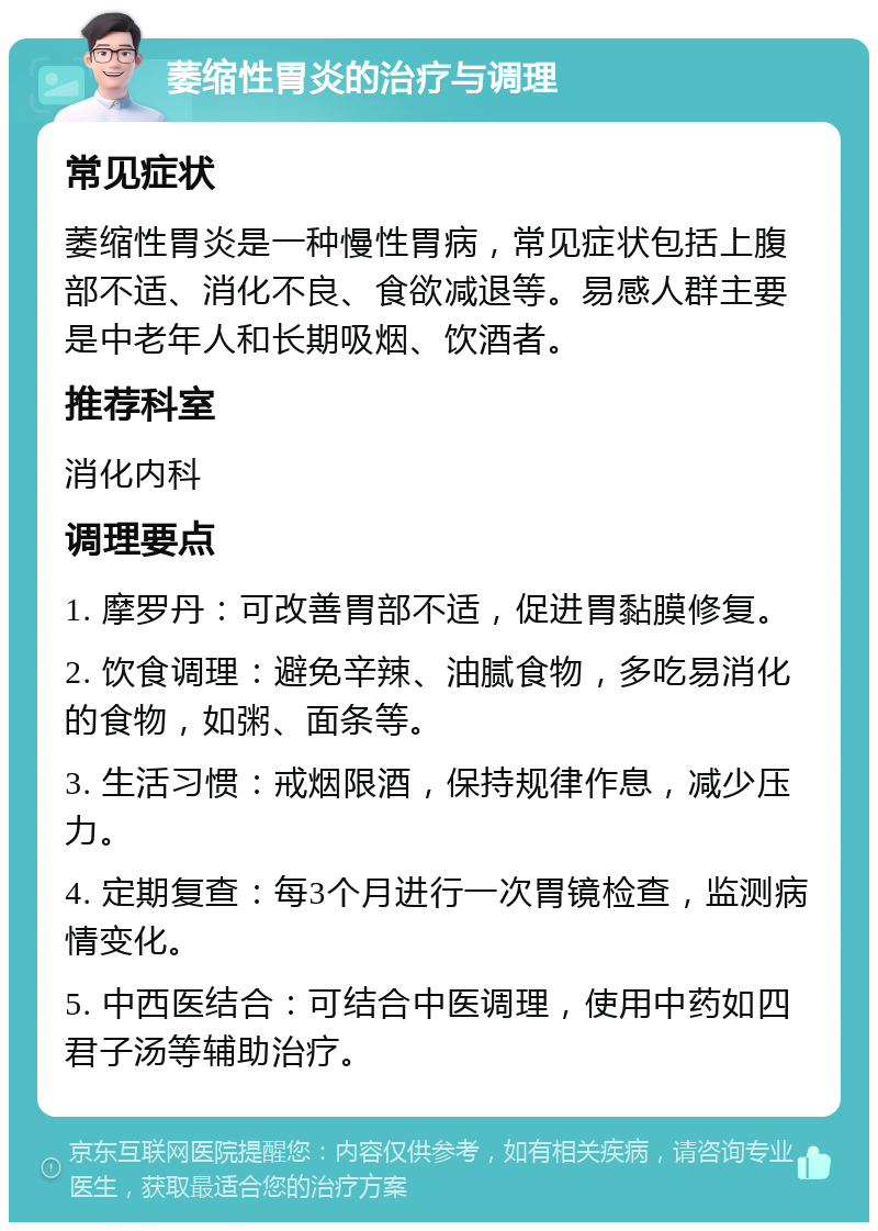 萎缩性胃炎的治疗与调理 常见症状 萎缩性胃炎是一种慢性胃病，常见症状包括上腹部不适、消化不良、食欲减退等。易感人群主要是中老年人和长期吸烟、饮酒者。 推荐科室 消化内科 调理要点 1. 摩罗丹：可改善胃部不适，促进胃黏膜修复。 2. 饮食调理：避免辛辣、油腻食物，多吃易消化的食物，如粥、面条等。 3. 生活习惯：戒烟限酒，保持规律作息，减少压力。 4. 定期复查：每3个月进行一次胃镜检查，监测病情变化。 5. 中西医结合：可结合中医调理，使用中药如四君子汤等辅助治疗。