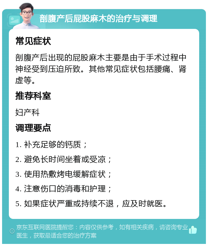 剖腹产后屁股麻木的治疗与调理 常见症状 剖腹产后出现的屁股麻木主要是由于手术过程中神经受到压迫所致。其他常见症状包括腰痛、肾虚等。 推荐科室 妇产科 调理要点 1. 补充足够的钙质； 2. 避免长时间坐着或受凉； 3. 使用热敷烤电缓解症状； 4. 注意伤口的消毒和护理； 5. 如果症状严重或持续不退，应及时就医。