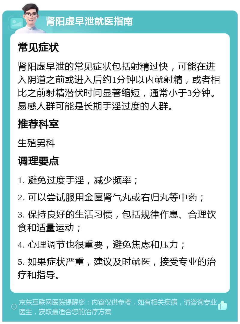 肾阳虚早泄就医指南 常见症状 肾阳虚早泄的常见症状包括射精过快，可能在进入阴道之前或进入后约1分钟以内就射精，或者相比之前射精潜伏时间显著缩短，通常小于3分钟。易感人群可能是长期手淫过度的人群。 推荐科室 生殖男科 调理要点 1. 避免过度手淫，减少频率； 2. 可以尝试服用金匮肾气丸或右归丸等中药； 3. 保持良好的生活习惯，包括规律作息、合理饮食和适量运动； 4. 心理调节也很重要，避免焦虑和压力； 5. 如果症状严重，建议及时就医，接受专业的治疗和指导。