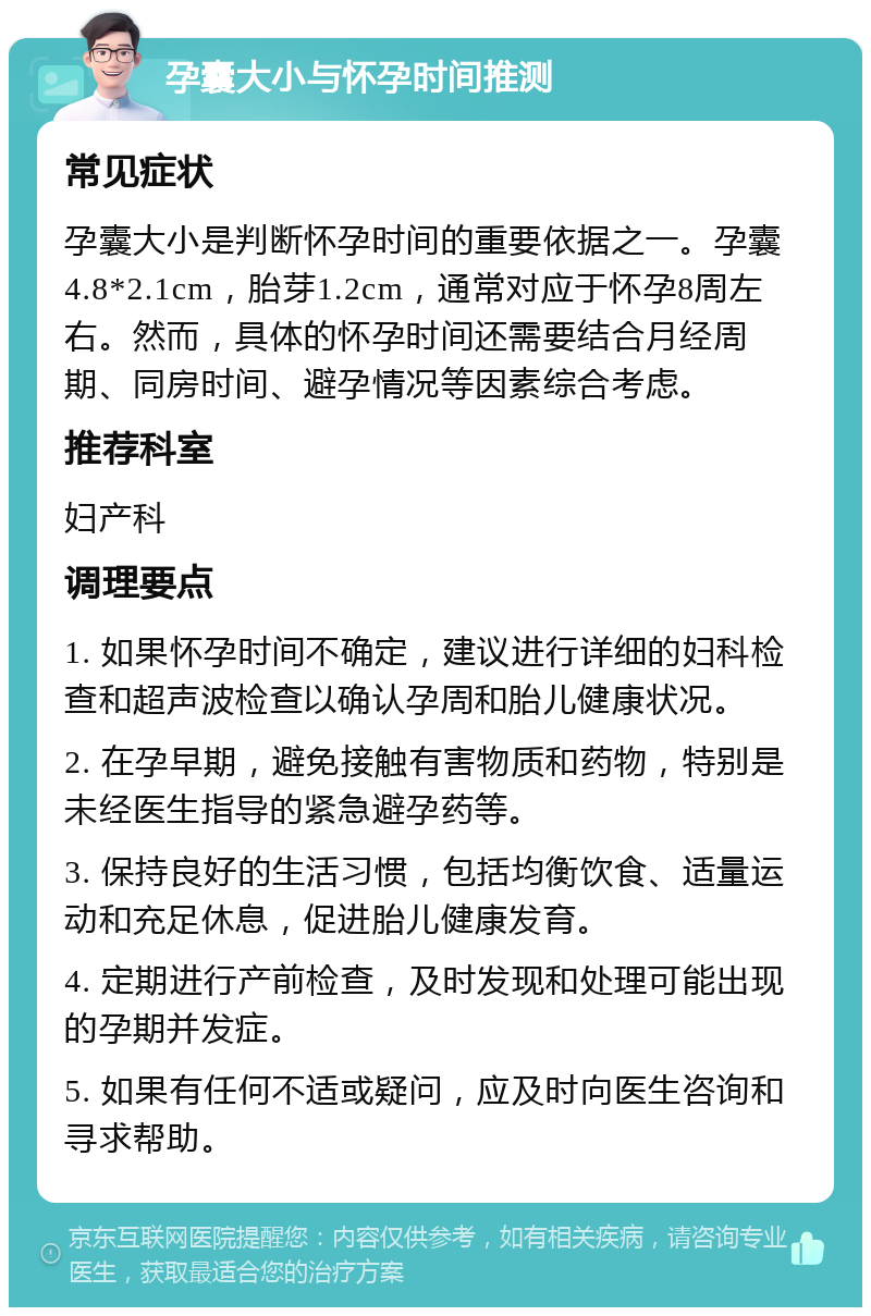 孕囊大小与怀孕时间推测 常见症状 孕囊大小是判断怀孕时间的重要依据之一。孕囊4.8*2.1cm，胎芽1.2cm，通常对应于怀孕8周左右。然而，具体的怀孕时间还需要结合月经周期、同房时间、避孕情况等因素综合考虑。 推荐科室 妇产科 调理要点 1. 如果怀孕时间不确定，建议进行详细的妇科检查和超声波检查以确认孕周和胎儿健康状况。 2. 在孕早期，避免接触有害物质和药物，特别是未经医生指导的紧急避孕药等。 3. 保持良好的生活习惯，包括均衡饮食、适量运动和充足休息，促进胎儿健康发育。 4. 定期进行产前检查，及时发现和处理可能出现的孕期并发症。 5. 如果有任何不适或疑问，应及时向医生咨询和寻求帮助。