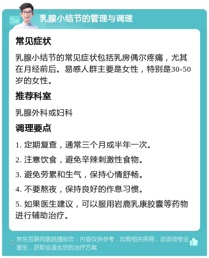 乳腺小结节的管理与调理 常见症状 乳腺小结节的常见症状包括乳房偶尔疼痛，尤其在月经前后。易感人群主要是女性，特别是30-50岁的女性。 推荐科室 乳腺外科或妇科 调理要点 1. 定期复查，通常三个月或半年一次。 2. 注意饮食，避免辛辣刺激性食物。 3. 避免劳累和生气，保持心情舒畅。 4. 不要熬夜，保持良好的作息习惯。 5. 如果医生建议，可以服用岩鹿乳康胶囊等药物进行辅助治疗。