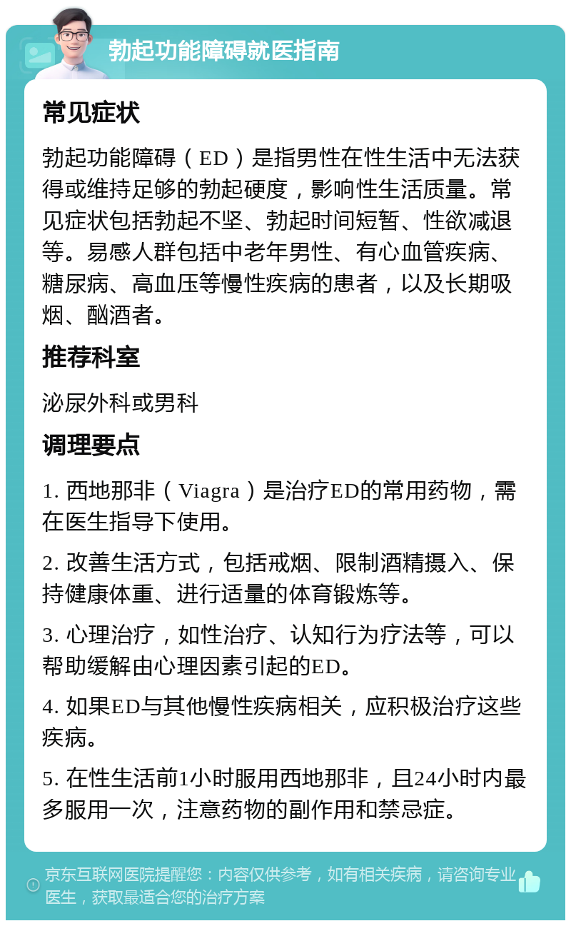 勃起功能障碍就医指南 常见症状 勃起功能障碍（ED）是指男性在性生活中无法获得或维持足够的勃起硬度，影响性生活质量。常见症状包括勃起不坚、勃起时间短暂、性欲减退等。易感人群包括中老年男性、有心血管疾病、糖尿病、高血压等慢性疾病的患者，以及长期吸烟、酗酒者。 推荐科室 泌尿外科或男科 调理要点 1. 西地那非（Viagra）是治疗ED的常用药物，需在医生指导下使用。 2. 改善生活方式，包括戒烟、限制酒精摄入、保持健康体重、进行适量的体育锻炼等。 3. 心理治疗，如性治疗、认知行为疗法等，可以帮助缓解由心理因素引起的ED。 4. 如果ED与其他慢性疾病相关，应积极治疗这些疾病。 5. 在性生活前1小时服用西地那非，且24小时内最多服用一次，注意药物的副作用和禁忌症。