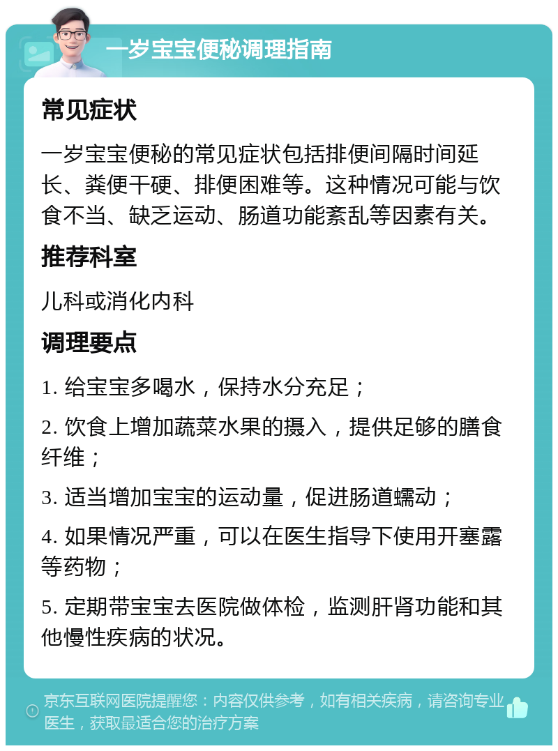 一岁宝宝便秘调理指南 常见症状 一岁宝宝便秘的常见症状包括排便间隔时间延长、粪便干硬、排便困难等。这种情况可能与饮食不当、缺乏运动、肠道功能紊乱等因素有关。 推荐科室 儿科或消化内科 调理要点 1. 给宝宝多喝水，保持水分充足； 2. 饮食上增加蔬菜水果的摄入，提供足够的膳食纤维； 3. 适当增加宝宝的运动量，促进肠道蠕动； 4. 如果情况严重，可以在医生指导下使用开塞露等药物； 5. 定期带宝宝去医院做体检，监测肝肾功能和其他慢性疾病的状况。