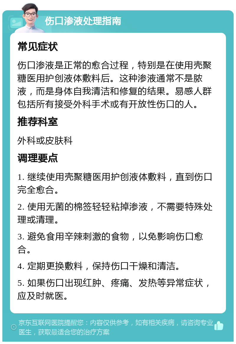 伤口渗液处理指南 常见症状 伤口渗液是正常的愈合过程，特别是在使用壳聚糖医用护创液体敷料后。这种渗液通常不是脓液，而是身体自我清洁和修复的结果。易感人群包括所有接受外科手术或有开放性伤口的人。 推荐科室 外科或皮肤科 调理要点 1. 继续使用壳聚糖医用护创液体敷料，直到伤口完全愈合。 2. 使用无菌的棉签轻轻粘掉渗液，不需要特殊处理或清理。 3. 避免食用辛辣刺激的食物，以免影响伤口愈合。 4. 定期更换敷料，保持伤口干燥和清洁。 5. 如果伤口出现红肿、疼痛、发热等异常症状，应及时就医。