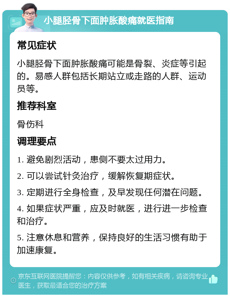 小腿胫骨下面肿胀酸痛就医指南 常见症状 小腿胫骨下面肿胀酸痛可能是骨裂、炎症等引起的。易感人群包括长期站立或走路的人群、运动员等。 推荐科室 骨伤科 调理要点 1. 避免剧烈活动，患侧不要太过用力。 2. 可以尝试针灸治疗，缓解恢复期症状。 3. 定期进行全身检查，及早发现任何潜在问题。 4. 如果症状严重，应及时就医，进行进一步检查和治疗。 5. 注意休息和营养，保持良好的生活习惯有助于加速康复。