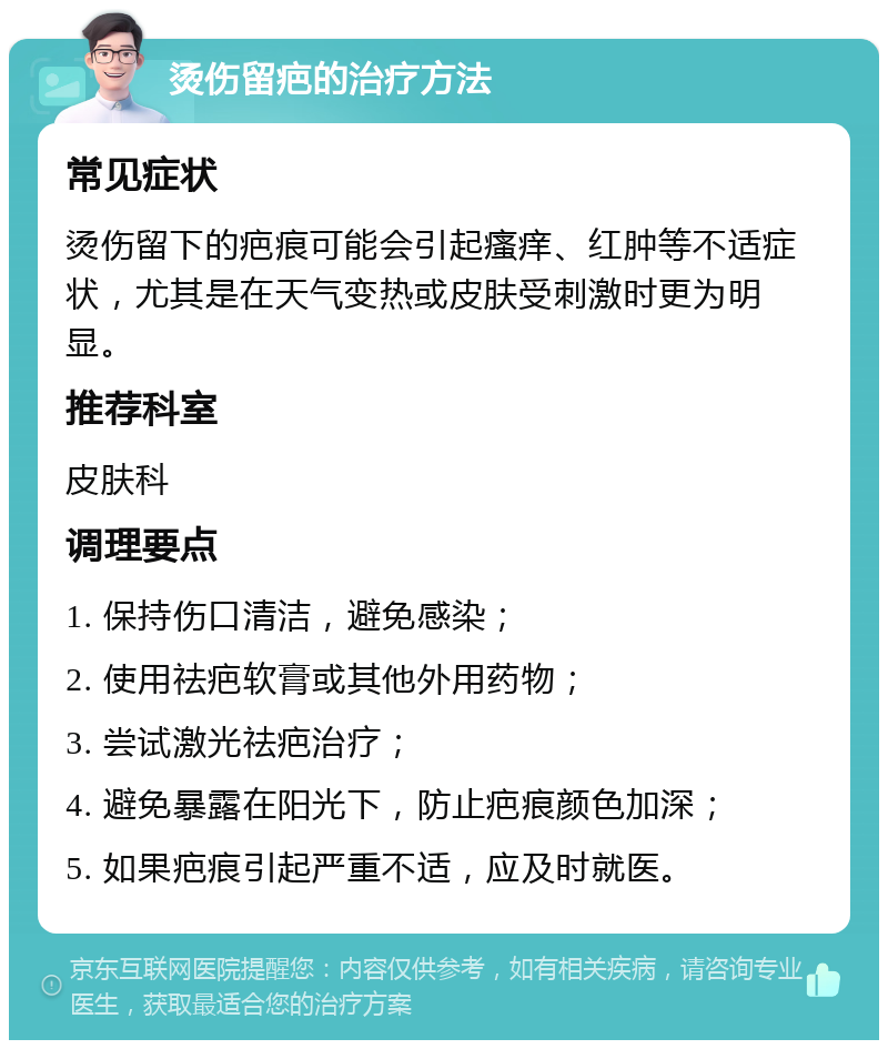 烫伤留疤的治疗方法 常见症状 烫伤留下的疤痕可能会引起瘙痒、红肿等不适症状，尤其是在天气变热或皮肤受刺激时更为明显。 推荐科室 皮肤科 调理要点 1. 保持伤口清洁，避免感染； 2. 使用祛疤软膏或其他外用药物； 3. 尝试激光祛疤治疗； 4. 避免暴露在阳光下，防止疤痕颜色加深； 5. 如果疤痕引起严重不适，应及时就医。