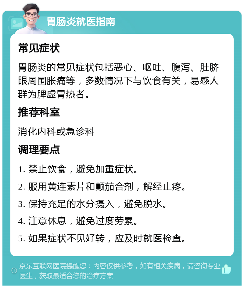 胃肠炎就医指南 常见症状 胃肠炎的常见症状包括恶心、呕吐、腹泻、肚脐眼周围胀痛等，多数情况下与饮食有关，易感人群为脾虚胃热者。 推荐科室 消化内科或急诊科 调理要点 1. 禁止饮食，避免加重症状。 2. 服用黄连素片和颠茄合剂，解经止疼。 3. 保持充足的水分摄入，避免脱水。 4. 注意休息，避免过度劳累。 5. 如果症状不见好转，应及时就医检查。