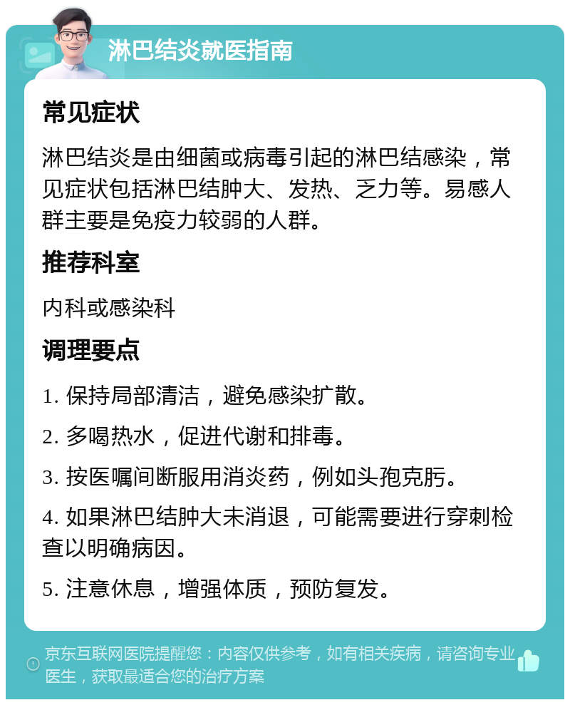 淋巴结炎就医指南 常见症状 淋巴结炎是由细菌或病毒引起的淋巴结感染，常见症状包括淋巴结肿大、发热、乏力等。易感人群主要是免疫力较弱的人群。 推荐科室 内科或感染科 调理要点 1. 保持局部清洁，避免感染扩散。 2. 多喝热水，促进代谢和排毒。 3. 按医嘱间断服用消炎药，例如头孢克肟。 4. 如果淋巴结肿大未消退，可能需要进行穿刺检查以明确病因。 5. 注意休息，增强体质，预防复发。