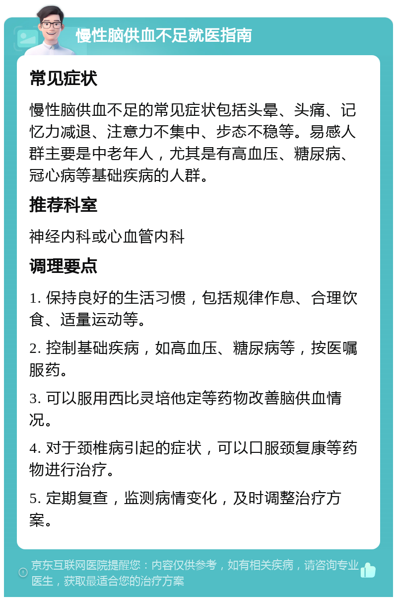 慢性脑供血不足就医指南 常见症状 慢性脑供血不足的常见症状包括头晕、头痛、记忆力减退、注意力不集中、步态不稳等。易感人群主要是中老年人，尤其是有高血压、糖尿病、冠心病等基础疾病的人群。 推荐科室 神经内科或心血管内科 调理要点 1. 保持良好的生活习惯，包括规律作息、合理饮食、适量运动等。 2. 控制基础疾病，如高血压、糖尿病等，按医嘱服药。 3. 可以服用西比灵培他定等药物改善脑供血情况。 4. 对于颈椎病引起的症状，可以口服颈复康等药物进行治疗。 5. 定期复查，监测病情变化，及时调整治疗方案。