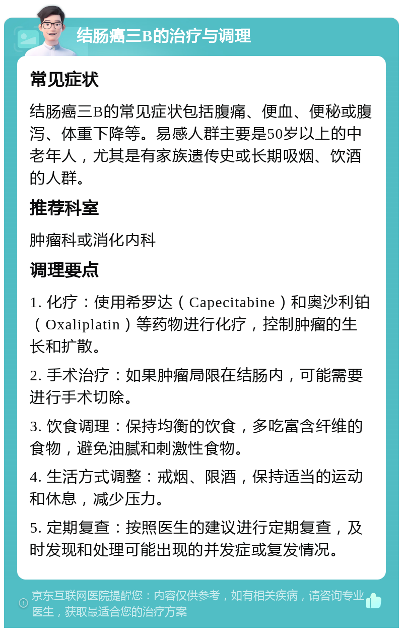 结肠癌三B的治疗与调理 常见症状 结肠癌三B的常见症状包括腹痛、便血、便秘或腹泻、体重下降等。易感人群主要是50岁以上的中老年人，尤其是有家族遗传史或长期吸烟、饮酒的人群。 推荐科室 肿瘤科或消化内科 调理要点 1. 化疗：使用希罗达（Capecitabine）和奥沙利铂（Oxaliplatin）等药物进行化疗，控制肿瘤的生长和扩散。 2. 手术治疗：如果肿瘤局限在结肠内，可能需要进行手术切除。 3. 饮食调理：保持均衡的饮食，多吃富含纤维的食物，避免油腻和刺激性食物。 4. 生活方式调整：戒烟、限酒，保持适当的运动和休息，减少压力。 5. 定期复查：按照医生的建议进行定期复查，及时发现和处理可能出现的并发症或复发情况。