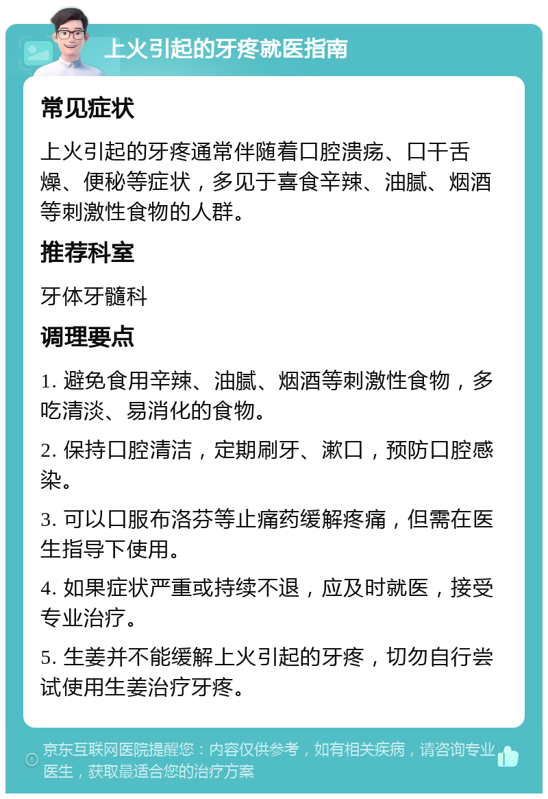 上火引起的牙疼就医指南 常见症状 上火引起的牙疼通常伴随着口腔溃疡、口干舌燥、便秘等症状，多见于喜食辛辣、油腻、烟酒等刺激性食物的人群。 推荐科室 牙体牙髓科 调理要点 1. 避免食用辛辣、油腻、烟酒等刺激性食物，多吃清淡、易消化的食物。 2. 保持口腔清洁，定期刷牙、漱口，预防口腔感染。 3. 可以口服布洛芬等止痛药缓解疼痛，但需在医生指导下使用。 4. 如果症状严重或持续不退，应及时就医，接受专业治疗。 5. 生姜并不能缓解上火引起的牙疼，切勿自行尝试使用生姜治疗牙疼。