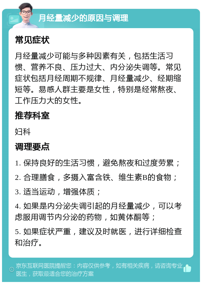 月经量减少的原因与调理 常见症状 月经量减少可能与多种因素有关，包括生活习惯、营养不良、压力过大、内分泌失调等。常见症状包括月经周期不规律、月经量减少、经期缩短等。易感人群主要是女性，特别是经常熬夜、工作压力大的女性。 推荐科室 妇科 调理要点 1. 保持良好的生活习惯，避免熬夜和过度劳累； 2. 合理膳食，多摄入富含铁、维生素B的食物； 3. 适当运动，增强体质； 4. 如果是内分泌失调引起的月经量减少，可以考虑服用调节内分泌的药物，如黄体酮等； 5. 如果症状严重，建议及时就医，进行详细检查和治疗。