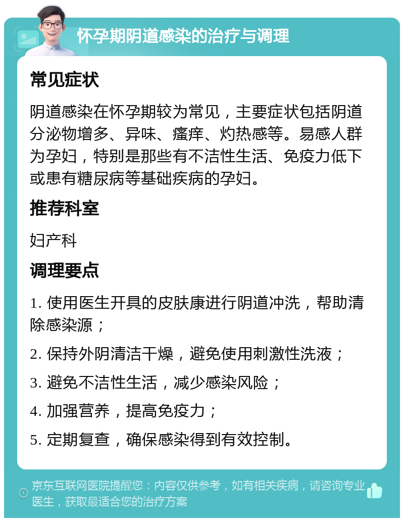 怀孕期阴道感染的治疗与调理 常见症状 阴道感染在怀孕期较为常见，主要症状包括阴道分泌物增多、异味、瘙痒、灼热感等。易感人群为孕妇，特别是那些有不洁性生活、免疫力低下或患有糖尿病等基础疾病的孕妇。 推荐科室 妇产科 调理要点 1. 使用医生开具的皮肤康进行阴道冲洗，帮助清除感染源； 2. 保持外阴清洁干燥，避免使用刺激性洗液； 3. 避免不洁性生活，减少感染风险； 4. 加强营养，提高免疫力； 5. 定期复查，确保感染得到有效控制。