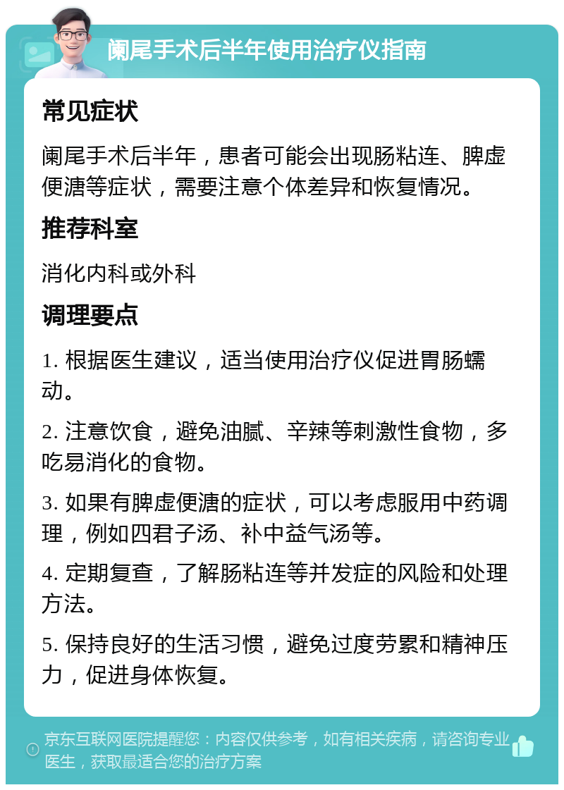 阑尾手术后半年使用治疗仪指南 常见症状 阑尾手术后半年，患者可能会出现肠粘连、脾虚便溏等症状，需要注意个体差异和恢复情况。 推荐科室 消化内科或外科 调理要点 1. 根据医生建议，适当使用治疗仪促进胃肠蠕动。 2. 注意饮食，避免油腻、辛辣等刺激性食物，多吃易消化的食物。 3. 如果有脾虚便溏的症状，可以考虑服用中药调理，例如四君子汤、补中益气汤等。 4. 定期复查，了解肠粘连等并发症的风险和处理方法。 5. 保持良好的生活习惯，避免过度劳累和精神压力，促进身体恢复。