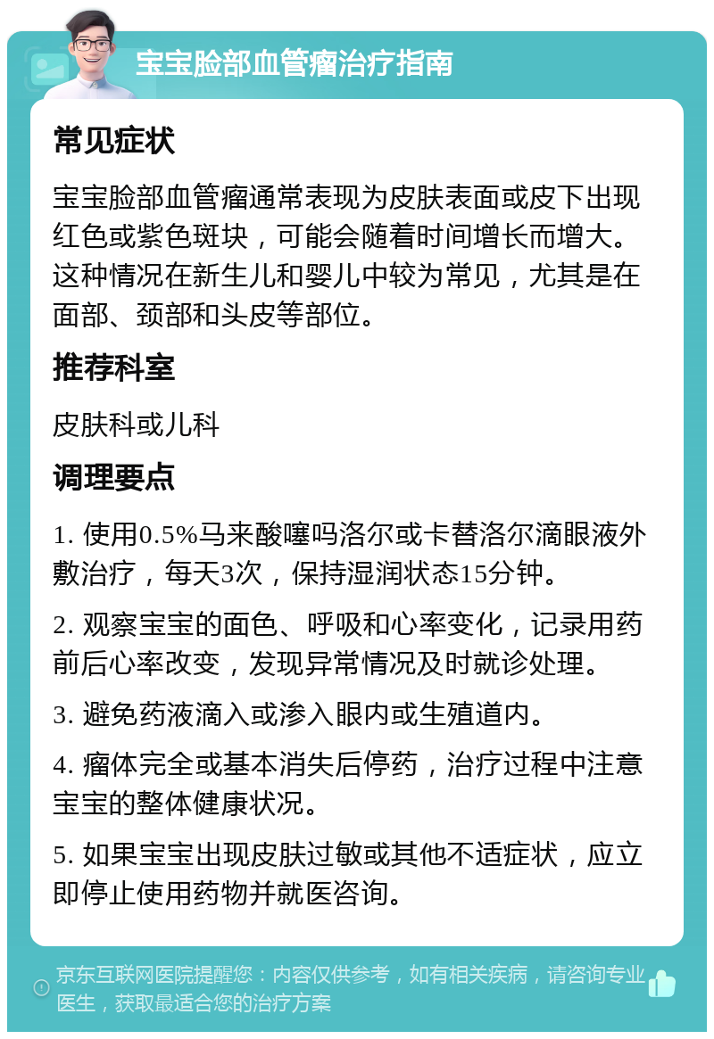 宝宝脸部血管瘤治疗指南 常见症状 宝宝脸部血管瘤通常表现为皮肤表面或皮下出现红色或紫色斑块，可能会随着时间增长而增大。这种情况在新生儿和婴儿中较为常见，尤其是在面部、颈部和头皮等部位。 推荐科室 皮肤科或儿科 调理要点 1. 使用0.5%马来酸噻吗洛尔或卡替洛尔滴眼液外敷治疗，每天3次，保持湿润状态15分钟。 2. 观察宝宝的面色、呼吸和心率变化，记录用药前后心率改变，发现异常情况及时就诊处理。 3. 避免药液滴入或渗入眼内或生殖道内。 4. 瘤体完全或基本消失后停药，治疗过程中注意宝宝的整体健康状况。 5. 如果宝宝出现皮肤过敏或其他不适症状，应立即停止使用药物并就医咨询。