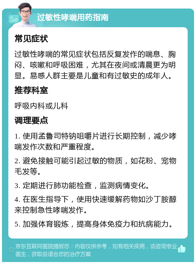 过敏性哮喘用药指南 常见症状 过敏性哮喘的常见症状包括反复发作的喘息、胸闷、咳嗽和呼吸困难，尤其在夜间或清晨更为明显。易感人群主要是儿童和有过敏史的成年人。 推荐科室 呼吸内科或儿科 调理要点 1. 使用孟鲁司特钠咀嚼片进行长期控制，减少哮喘发作次数和严重程度。 2. 避免接触可能引起过敏的物质，如花粉、宠物毛发等。 3. 定期进行肺功能检查，监测病情变化。 4. 在医生指导下，使用快速缓解药物如沙丁胺醇来控制急性哮喘发作。 5. 加强体育锻炼，提高身体免疫力和抗病能力。