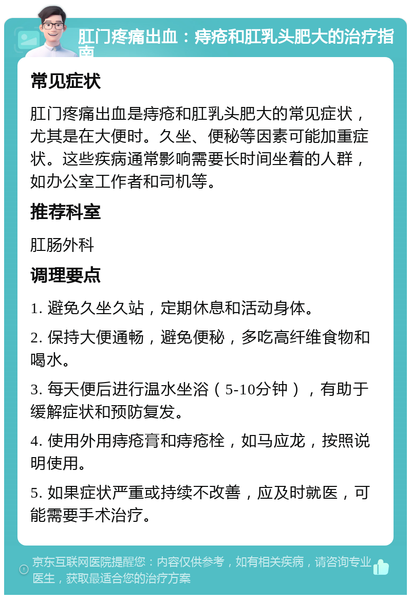 肛门疼痛出血：痔疮和肛乳头肥大的治疗指南 常见症状 肛门疼痛出血是痔疮和肛乳头肥大的常见症状，尤其是在大便时。久坐、便秘等因素可能加重症状。这些疾病通常影响需要长时间坐着的人群，如办公室工作者和司机等。 推荐科室 肛肠外科 调理要点 1. 避免久坐久站，定期休息和活动身体。 2. 保持大便通畅，避免便秘，多吃高纤维食物和喝水。 3. 每天便后进行温水坐浴（5-10分钟），有助于缓解症状和预防复发。 4. 使用外用痔疮膏和痔疮栓，如马应龙，按照说明使用。 5. 如果症状严重或持续不改善，应及时就医，可能需要手术治疗。