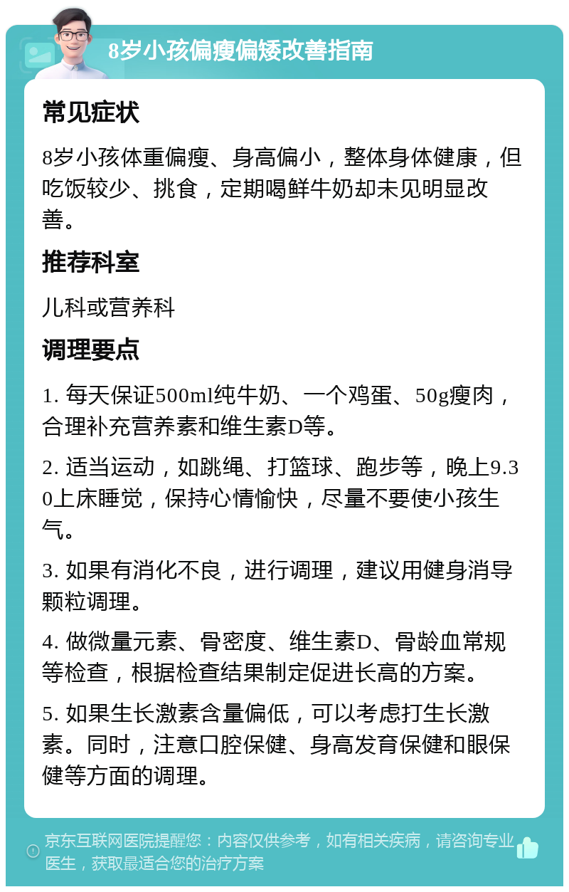 8岁小孩偏瘦偏矮改善指南 常见症状 8岁小孩体重偏瘦、身高偏小，整体身体健康，但吃饭较少、挑食，定期喝鲜牛奶却未见明显改善。 推荐科室 儿科或营养科 调理要点 1. 每天保证500ml纯牛奶、一个鸡蛋、50g瘦肉，合理补充营养素和维生素D等。 2. 适当运动，如跳绳、打篮球、跑步等，晚上9.30上床睡觉，保持心情愉快，尽量不要使小孩生气。 3. 如果有消化不良，进行调理，建议用健身消导颗粒调理。 4. 做微量元素、骨密度、维生素D、骨龄血常规等检查，根据检查结果制定促进长高的方案。 5. 如果生长激素含量偏低，可以考虑打生长激素。同时，注意口腔保健、身高发育保健和眼保健等方面的调理。